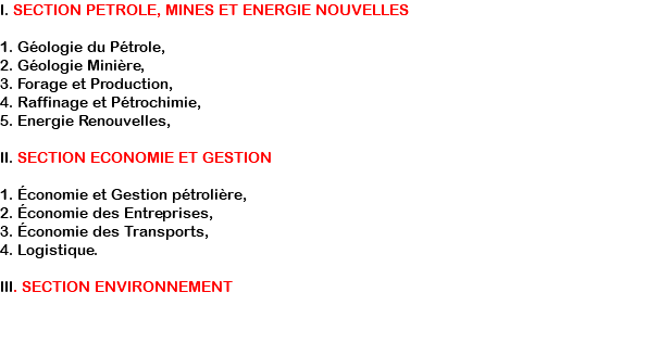 I. SECTION PETROLE, MINES ET ENERGIE NOUVELLES 1. Géologie du Pétrole, 2. Géologie Minière, 3. Forage et Production, 4. Raffinage et Pétrochimie, 5. Energie Renouvelles, II. SECTION ECONOMIE ET GESTION 1. Économie et Gestion pétrolière, 2. Économie des Entreprises, 3. Économie des Transports, 4. Logistique. III. SECTION ENVIRONNEMENT