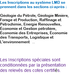 Les Inscriptions au système LMD se prennent dans les sections ci-après : Géologie du Pétrole, Géologie Minière, Forage et Production, Raffinage et Pétrochimie, Energie Renouvelles, Économie et Gestion pétrolière, Économie des Entreprises, Économie des Transports, Logistique et L'environnement .. Les Inscriptions spéciales sont conditionnées par la présentation des relevés des cotes certifiés.